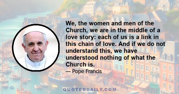 We, the women and men of the Church, we are in the middle of a love story: each of us is a link in this chain of love. And if we do not understand this, we have understood nothing of what the Church is.