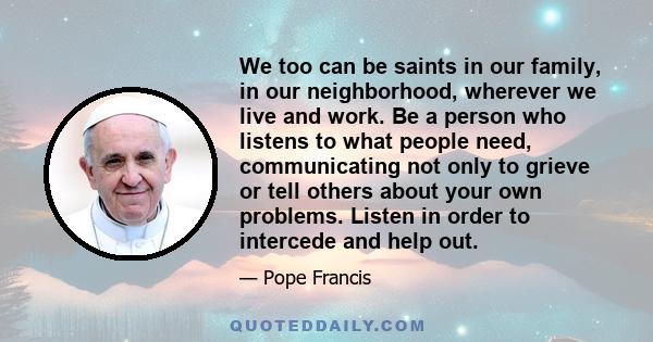 We too can be saints in our family, in our neighborhood, wherever we live and work. Be a person who listens to what people need, communicating not only to grieve or tell others about your own problems. Listen in order