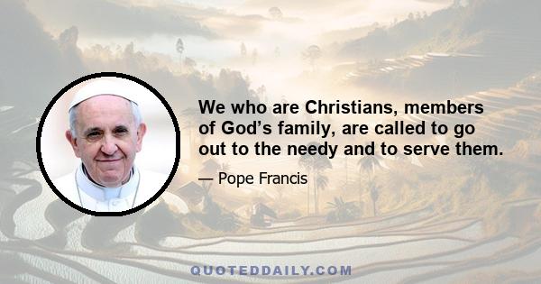 We who are Christians, members of God’s family, are called to go out to the needy and to serve them.