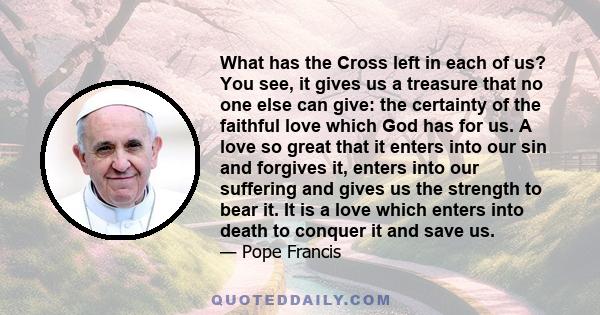 What has the Cross left in each of us? You see, it gives us a treasure that no one else can give: the certainty of the faithful love which God has for us. A love so great that it enters into our sin and forgives it,