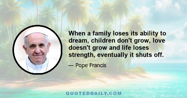 When a family loses its ability to dream, children don't grow, love doesn't grow and life loses strength, eventually it shuts off.