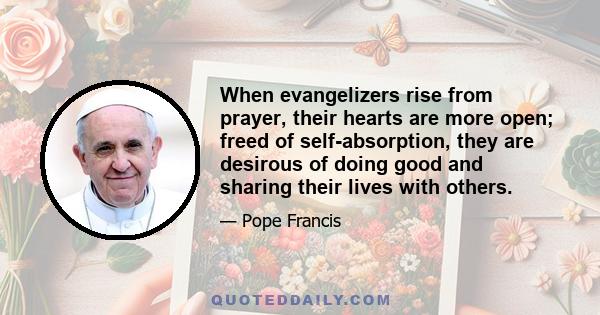 When evangelizers rise from prayer, their hearts are more open; freed of self-absorption, they are desirous of doing good and sharing their lives with others.