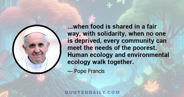 ...when food is shared in a fair way, with solidarity, when no one is deprived, every community can meet the needs of the poorest. Human ecology and environmental ecology walk together.