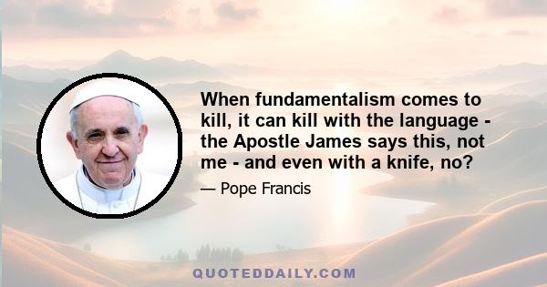 When fundamentalism comes to kill, it can kill with the language - the Apostle James says this, not me - and even with a knife, no?