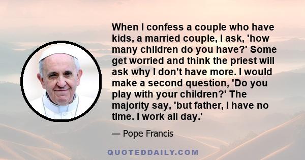 When I confess a couple who have kids, a married couple, I ask, 'how many children do you have?' Some get worried and think the priest will ask why I don't have more. I would make a second question, 'Do you play with