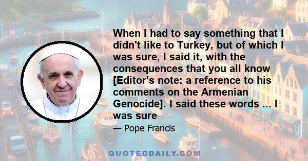 When I had to say something that I didn't like to Turkey, but of which I was sure, I said it, with the consequences that you all know [Editor's note: a reference to his comments on the Armenian Genocide]. I said these