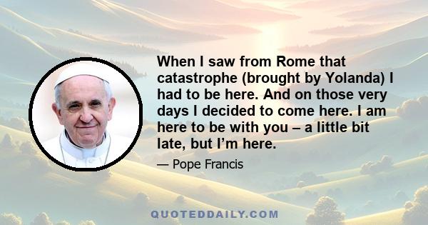 When I saw from Rome that catastrophe (brought by Yolanda) I had to be here. And on those very days I decided to come here. I am here to be with you – a little bit late, but I’m here.