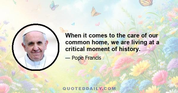 When it comes to the care of our common home, we are living at a critical moment of history.