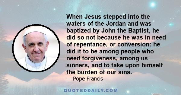 When Jesus stepped into the waters of the Jordan and was baptized by John the Baptist, he did so not because he was in need of repentance, or conversion: he did it to be among people who need forgiveness, among us