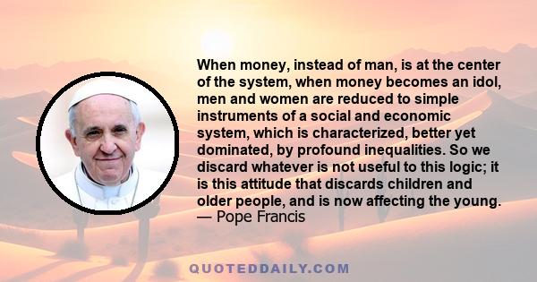 When money, instead of man, is at the center of the system, when money becomes an idol, men and women are reduced to simple instruments of a social and economic system, which is characterized, better yet dominated, by