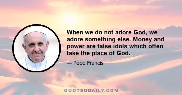 When we do not adore God, we adore something else. Money and power are false idols which often take the place of God.