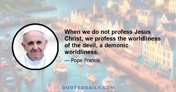 When we do not profess Jesus Christ, we profess the worldliness of the devil, a demonic worldliness.