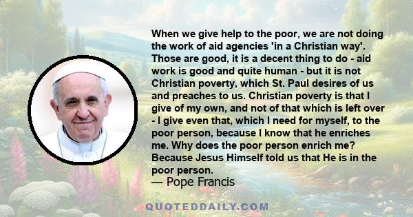 When we give help to the poor, we are not doing the work of aid agencies 'in a Christian way'. Those are good, it is a decent thing to do - aid work is good and quite human - but it is not Christian poverty, which St.