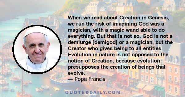 When we read about Creation in Genesis, we run the risk of imagining God was a magician, with a magic wand able to do everything. But that is not so. God is not a demiurge [demigod] or a magician, but the Creator who