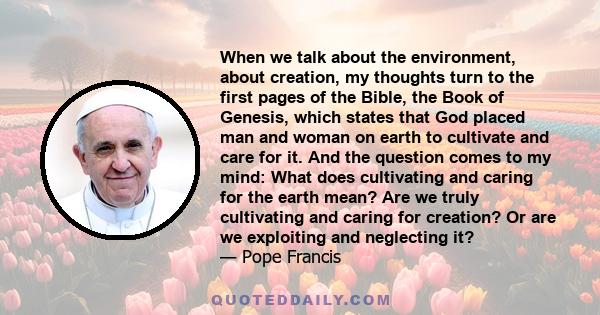 When we talk about the environment, about creation, my thoughts turn to the first pages of the Bible, the Book of Genesis, which states that God placed man and woman on earth to cultivate and care for it. And the