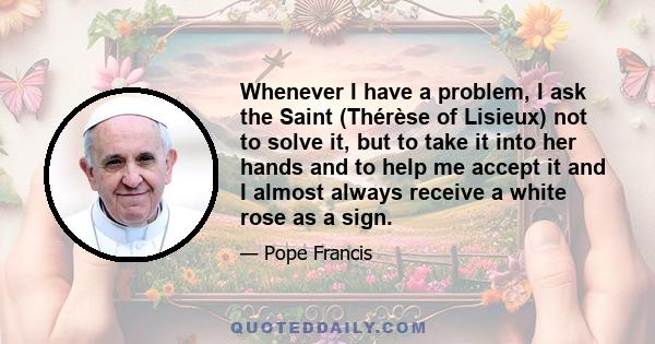 Whenever I have a problem, I ask the Saint (Thérèse of Lisieux) not to solve it, but to take it into her hands and to help me accept it and I almost always receive a white rose as a sign.