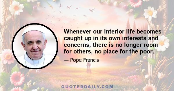 Whenever our interior life becomes caught up in its own interests and concerns, there is no longer room for others, no place for the poor.