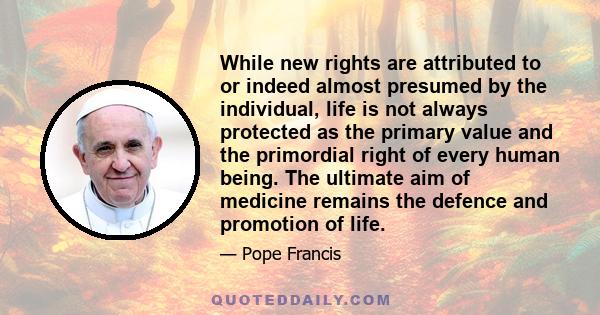 While new rights are attributed to or indeed almost presumed by the individual, life is not always protected as the primary value and the primordial right of every human being. The ultimate aim of medicine remains the