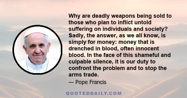 Why are deadly weapons being sold to those who plan to inflict untold suffering on individuals and society? Sadly, the answer, as we all know, is simply for money: money that is drenched in blood, often innocent blood.