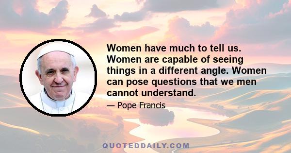 Women have much to tell us. Women are capable of seeing things in a different angle. Women can pose questions that we men cannot understand.