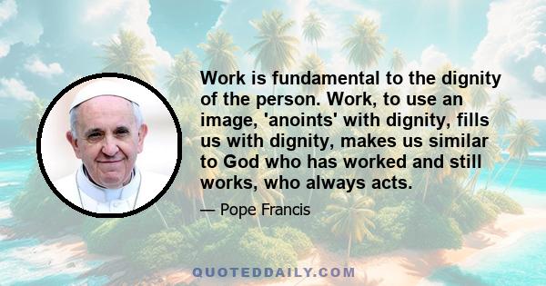 Work is fundamental to the dignity of the person. Work, to use an image, 'anoints' with dignity, fills us with dignity, makes us similar to God who has worked and still works, who always acts.