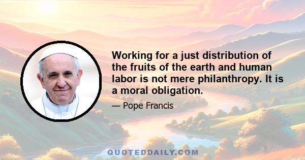 Working for a just distribution of the fruits of the earth and human labor is not mere philanthropy. It is a moral obligation.