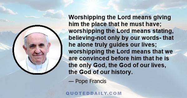 Worshipping the Lord means giving him the place that he must have; worshipping the Lord means stating, believing-not only by our words- that he alone truly guides our lives; worshipping the Lord means that we are