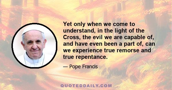 Yet only when we come to understand, in the light of the Cross, the evil we are capable of, and have even been a part of, can we experience true remorse and true repentance.