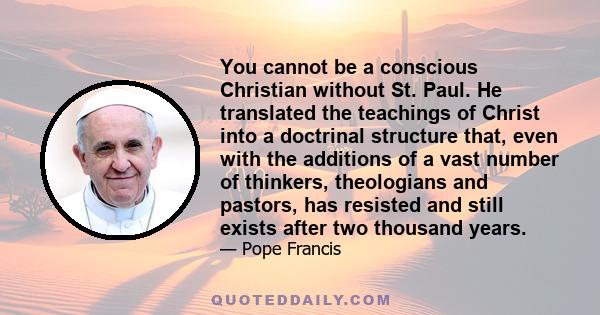 You cannot be a conscious Christian without St. Paul. He translated the teachings of Christ into a doctrinal structure that, even with the additions of a vast number of thinkers, theologians and pastors, has resisted