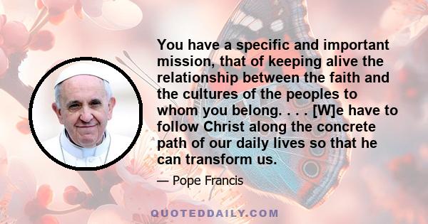 You have a specific and important mission, that of keeping alive the relationship between the faith and the cultures of the peoples to whom you belong. . . . [W]e have to follow Christ along the concrete path of our