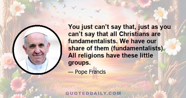 You just can’t say that, just as you can’t say that all Christians are fundamentalists. We have our share of them (fundamentalists). All religions have these little groups.