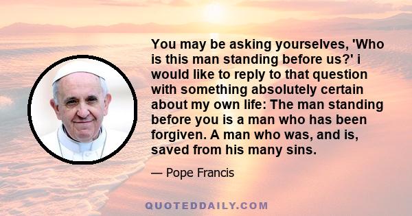 You may be asking yourselves, 'Who is this man standing before us?' i would like to reply to that question with something absolutely certain about my own life: The man standing before you is a man who has been forgiven. 