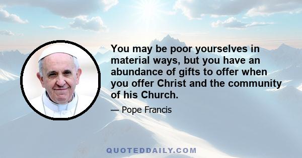 You may be poor yourselves in material ways, but you have an abundance of gifts to offer when you offer Christ and the community of his Church.