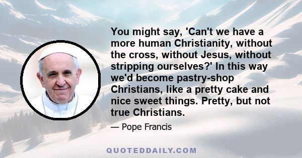 You might say, 'Can't we have a more human Christianity, without the cross, without Jesus, without stripping ourselves?' In this way we'd become pastry-shop Christians, like a pretty cake and nice sweet things. Pretty,