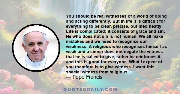 You should be real witnesses of a world of doing and acting differently. But in life it is difficult for everything to be clear, precise, outlined neatly. Life is complicated; it consists of grace and sin. He who does