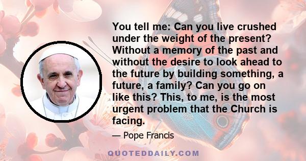 You tell me: Can you live crushed under the weight of the present? Without a memory of the past and without the desire to look ahead to the future by building something, a future, a family? Can you go on like this?