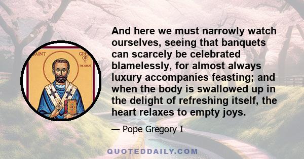 And here we must narrowly watch ourselves, seeing that banquets can scarcely be celebrated blamelessly, for almost always luxury accompanies feasting; and when the body is swallowed up in the delight of refreshing