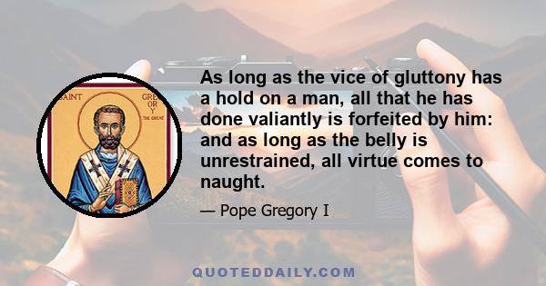 As long as the vice of gluttony has a hold on a man, all that he has done valiantly is forfeited by him: and as long as the belly is unrestrained, all virtue comes to naught.