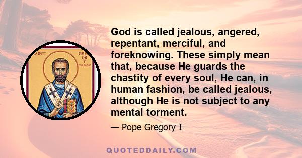 God is called jealous, angered, repentant, merciful, and foreknowing. These simply mean that, because He guards the chastity of every soul, He can, in human fashion, be called jealous, although He is not subject to any