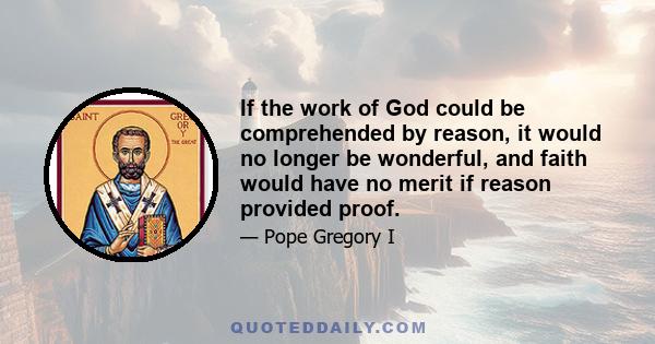 If the work of God could be comprehended by reason, it would no longer be wonderful, and faith would have no merit if reason provided proof.