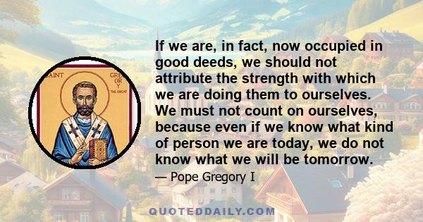 If we are, in fact, now occupied in good deeds, we should not attribute the strength with which we are doing them to ourselves. We must not count on ourselves, because even if we know what kind of person we are today,