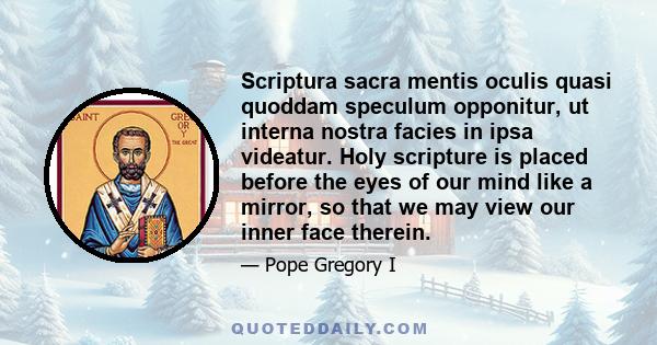 Scriptura sacra mentis oculis quasi quoddam speculum opponitur, ut interna nostra facies in ipsa videatur. Holy scripture is placed before the eyes of our mind like a mirror, so that we may view our inner face therein.