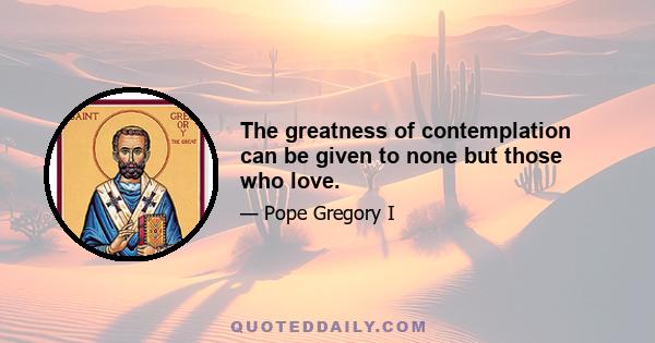 The greatness of contemplation can be given to none but those who love.