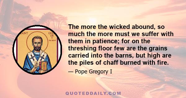 The more the wicked abound, so much the more must we suffer with them in patience; for on the threshing floor few are the grains carried into the barns, but high are the piles of chaff burned with fire.