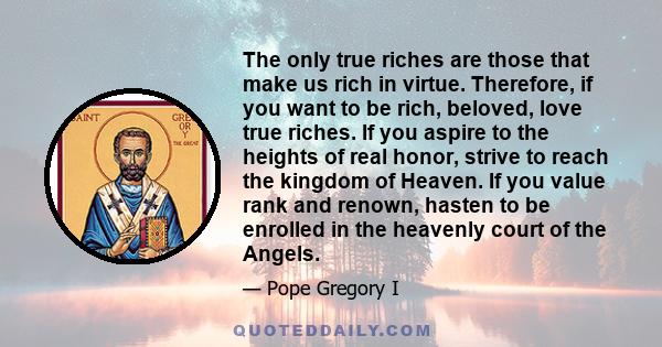 The only true riches are those that make us rich in virtue. Therefore, if you want to be rich, beloved, love true riches. If you aspire to the heights of real honor, strive to reach the kingdom of Heaven. If you value