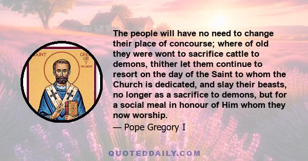 The people will have no need to change their place of concourse; where of old they were wont to sacrifice cattle to demons, thither let them continue to resort on the day of the Saint to whom the Church is dedicated,