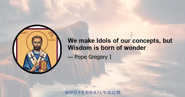 We make Idols of our concepts, but Wisdom is born of wonder