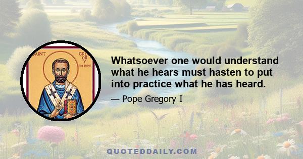 Whatsoever one would understand what he hears must hasten to put into practice what he has heard.