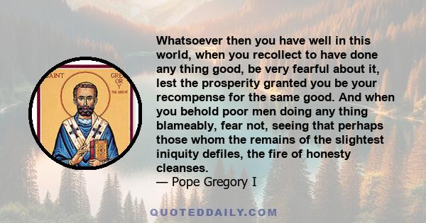 Whatsoever then you have well in this world, when you recollect to have done any thing good, be very fearful about it, lest the prosperity granted you be your recompense for the same good. And when you behold poor men