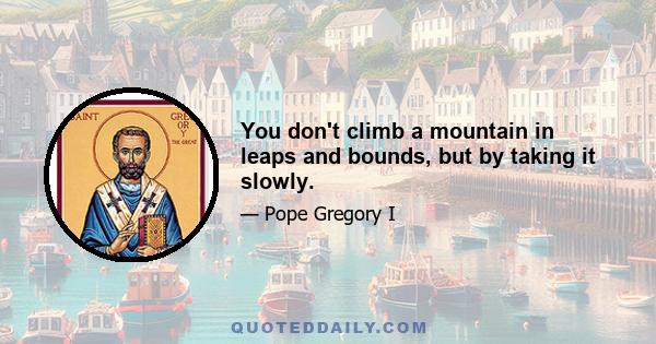 You don't climb a mountain in leaps and bounds, but by taking it slowly.